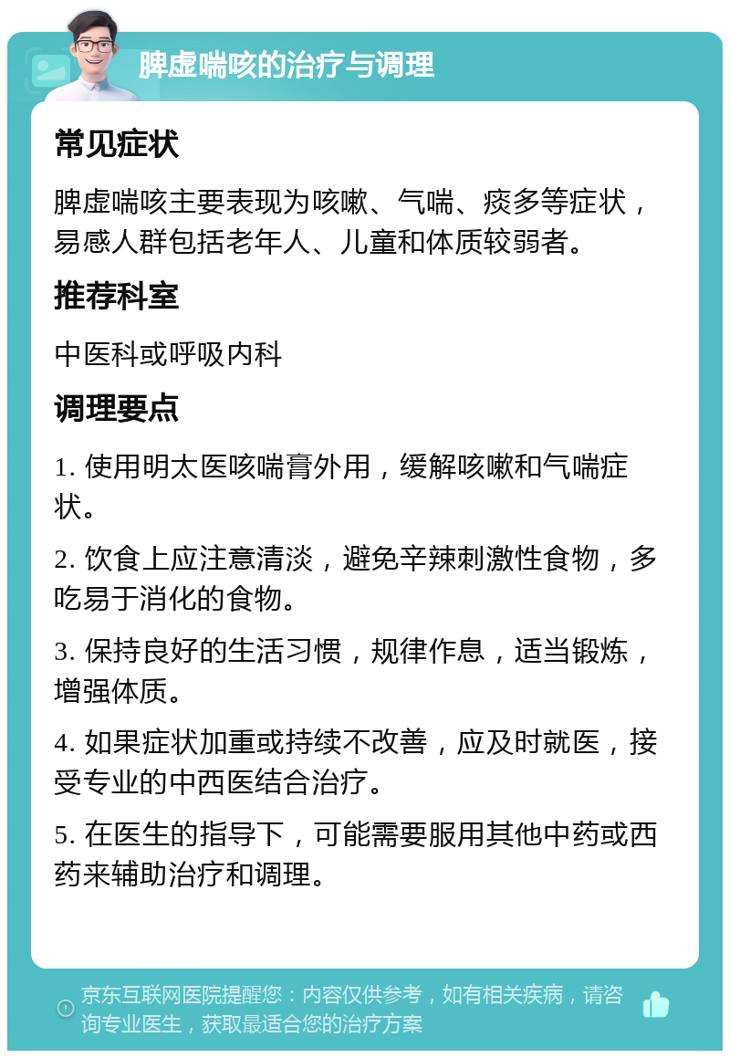 脾虚喘咳的治疗与调理 常见症状 脾虚喘咳主要表现为咳嗽、气喘、痰多等症状，易感人群包括老年人、儿童和体质较弱者。 推荐科室 中医科或呼吸内科 调理要点 1. 使用明太医咳喘膏外用，缓解咳嗽和气喘症状。 2. 饮食上应注意清淡，避免辛辣刺激性食物，多吃易于消化的食物。 3. 保持良好的生活习惯，规律作息，适当锻炼，增强体质。 4. 如果症状加重或持续不改善，应及时就医，接受专业的中西医结合治疗。 5. 在医生的指导下，可能需要服用其他中药或西药来辅助治疗和调理。