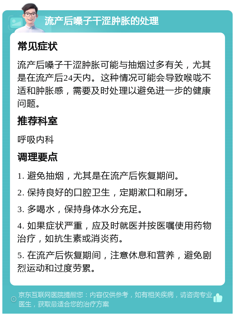 流产后嗓子干涩肿胀的处理 常见症状 流产后嗓子干涩肿胀可能与抽烟过多有关，尤其是在流产后24天内。这种情况可能会导致喉咙不适和肿胀感，需要及时处理以避免进一步的健康问题。 推荐科室 呼吸内科 调理要点 1. 避免抽烟，尤其是在流产后恢复期间。 2. 保持良好的口腔卫生，定期漱口和刷牙。 3. 多喝水，保持身体水分充足。 4. 如果症状严重，应及时就医并按医嘱使用药物治疗，如抗生素或消炎药。 5. 在流产后恢复期间，注意休息和营养，避免剧烈运动和过度劳累。