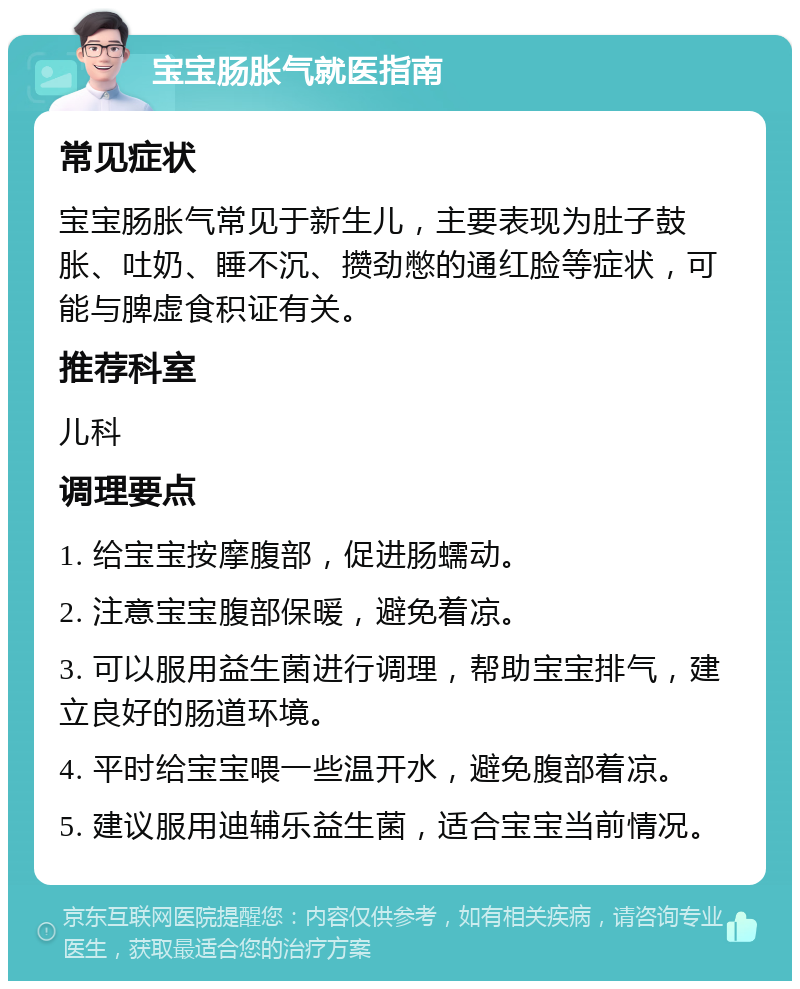 宝宝肠胀气就医指南 常见症状 宝宝肠胀气常见于新生儿，主要表现为肚子鼓胀、吐奶、睡不沉、攒劲憋的通红脸等症状，可能与脾虚食积证有关。 推荐科室 儿科 调理要点 1. 给宝宝按摩腹部，促进肠蠕动。 2. 注意宝宝腹部保暖，避免着凉。 3. 可以服用益生菌进行调理，帮助宝宝排气，建立良好的肠道环境。 4. 平时给宝宝喂一些温开水，避免腹部着凉。 5. 建议服用迪辅乐益生菌，适合宝宝当前情况。