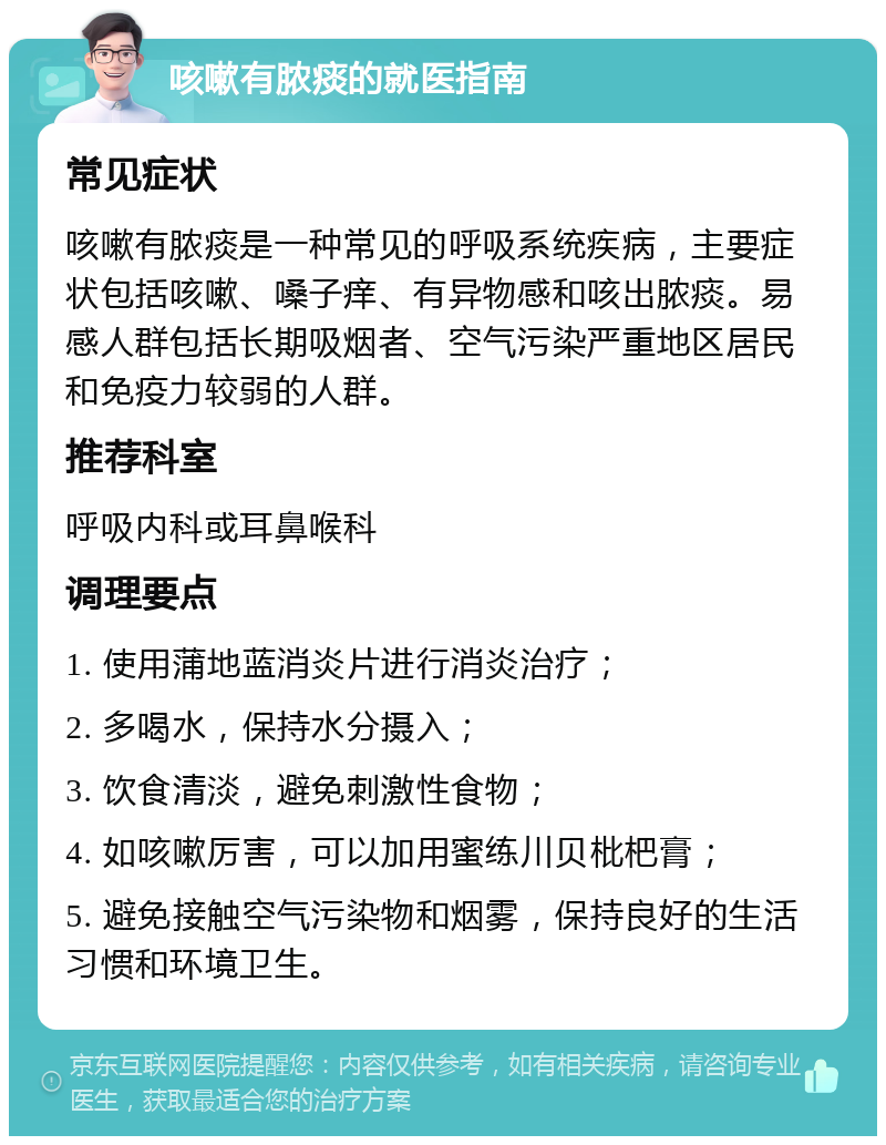 咳嗽有脓痰的就医指南 常见症状 咳嗽有脓痰是一种常见的呼吸系统疾病，主要症状包括咳嗽、嗓子痒、有异物感和咳出脓痰。易感人群包括长期吸烟者、空气污染严重地区居民和免疫力较弱的人群。 推荐科室 呼吸内科或耳鼻喉科 调理要点 1. 使用蒲地蓝消炎片进行消炎治疗； 2. 多喝水，保持水分摄入； 3. 饮食清淡，避免刺激性食物； 4. 如咳嗽厉害，可以加用蜜练川贝枇杷膏； 5. 避免接触空气污染物和烟雾，保持良好的生活习惯和环境卫生。