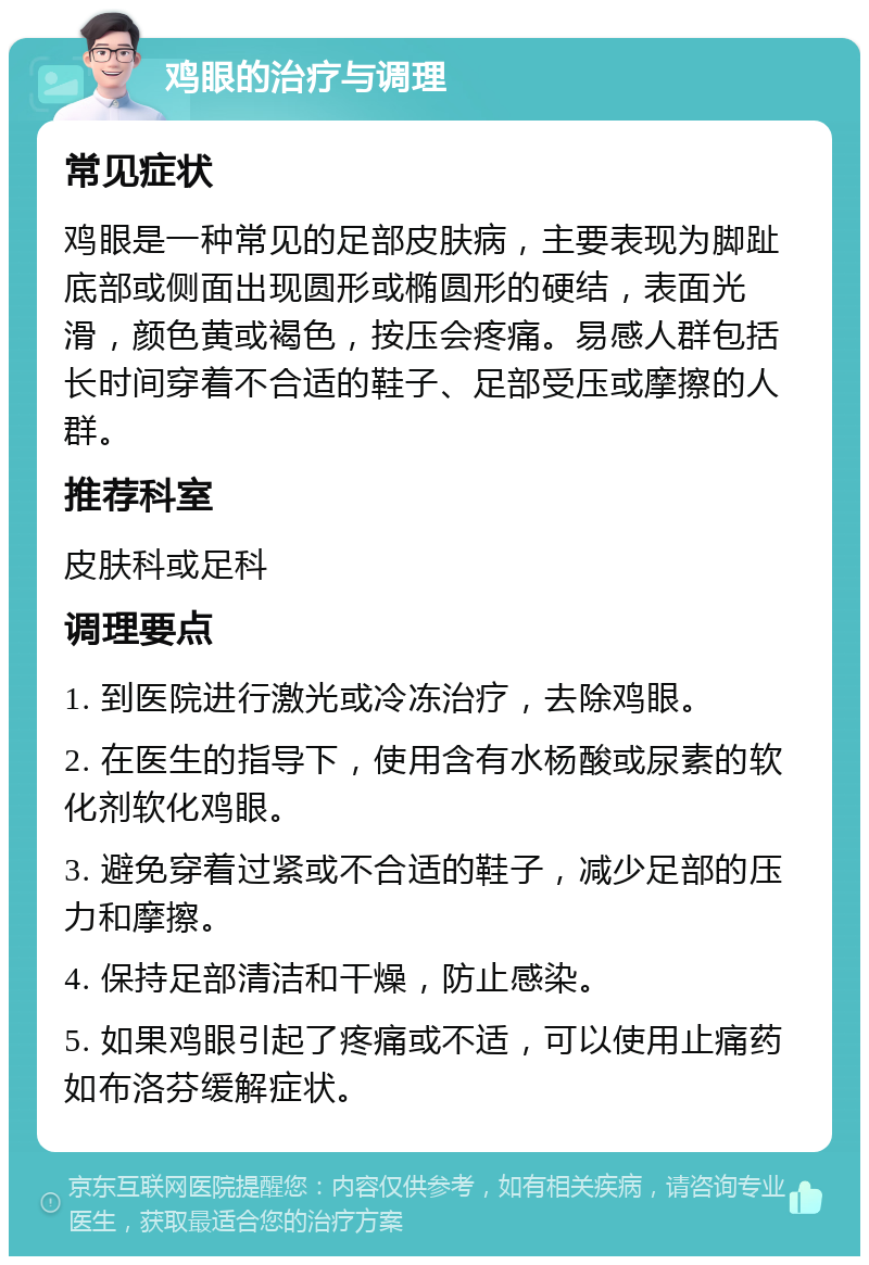 鸡眼的治疗与调理 常见症状 鸡眼是一种常见的足部皮肤病，主要表现为脚趾底部或侧面出现圆形或椭圆形的硬结，表面光滑，颜色黄或褐色，按压会疼痛。易感人群包括长时间穿着不合适的鞋子、足部受压或摩擦的人群。 推荐科室 皮肤科或足科 调理要点 1. 到医院进行激光或冷冻治疗，去除鸡眼。 2. 在医生的指导下，使用含有水杨酸或尿素的软化剂软化鸡眼。 3. 避免穿着过紧或不合适的鞋子，减少足部的压力和摩擦。 4. 保持足部清洁和干燥，防止感染。 5. 如果鸡眼引起了疼痛或不适，可以使用止痛药如布洛芬缓解症状。