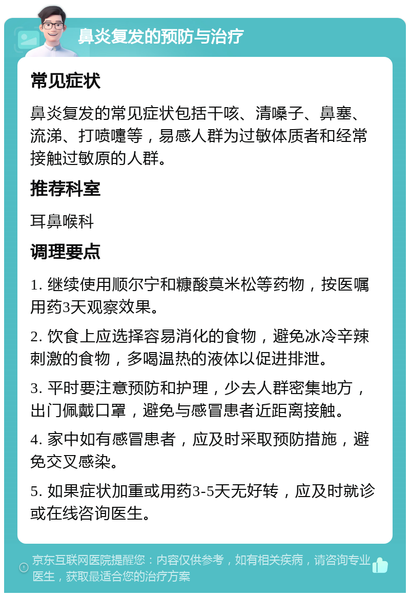 鼻炎复发的预防与治疗 常见症状 鼻炎复发的常见症状包括干咳、清嗓子、鼻塞、流涕、打喷嚏等，易感人群为过敏体质者和经常接触过敏原的人群。 推荐科室 耳鼻喉科 调理要点 1. 继续使用顺尔宁和糠酸莫米松等药物，按医嘱用药3天观察效果。 2. 饮食上应选择容易消化的食物，避免冰冷辛辣刺激的食物，多喝温热的液体以促进排泄。 3. 平时要注意预防和护理，少去人群密集地方，出门佩戴口罩，避免与感冒患者近距离接触。 4. 家中如有感冒患者，应及时采取预防措施，避免交叉感染。 5. 如果症状加重或用药3-5天无好转，应及时就诊或在线咨询医生。