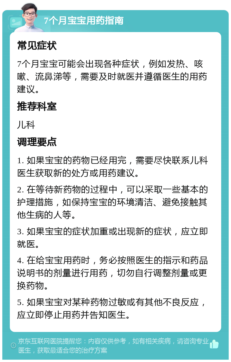 7个月宝宝用药指南 常见症状 7个月宝宝可能会出现各种症状，例如发热、咳嗽、流鼻涕等，需要及时就医并遵循医生的用药建议。 推荐科室 儿科 调理要点 1. 如果宝宝的药物已经用完，需要尽快联系儿科医生获取新的处方或用药建议。 2. 在等待新药物的过程中，可以采取一些基本的护理措施，如保持宝宝的环境清洁、避免接触其他生病的人等。 3. 如果宝宝的症状加重或出现新的症状，应立即就医。 4. 在给宝宝用药时，务必按照医生的指示和药品说明书的剂量进行用药，切勿自行调整剂量或更换药物。 5. 如果宝宝对某种药物过敏或有其他不良反应，应立即停止用药并告知医生。