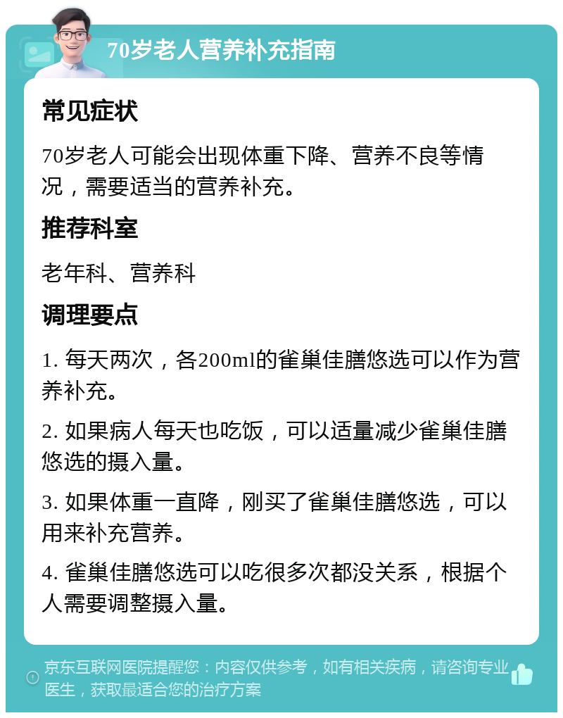 70岁老人营养补充指南 常见症状 70岁老人可能会出现体重下降、营养不良等情况，需要适当的营养补充。 推荐科室 老年科、营养科 调理要点 1. 每天两次，各200ml的雀巢佳膳悠选可以作为营养补充。 2. 如果病人每天也吃饭，可以适量减少雀巢佳膳悠选的摄入量。 3. 如果体重一直降，刚买了雀巢佳膳悠选，可以用来补充营养。 4. 雀巢佳膳悠选可以吃很多次都没关系，根据个人需要调整摄入量。