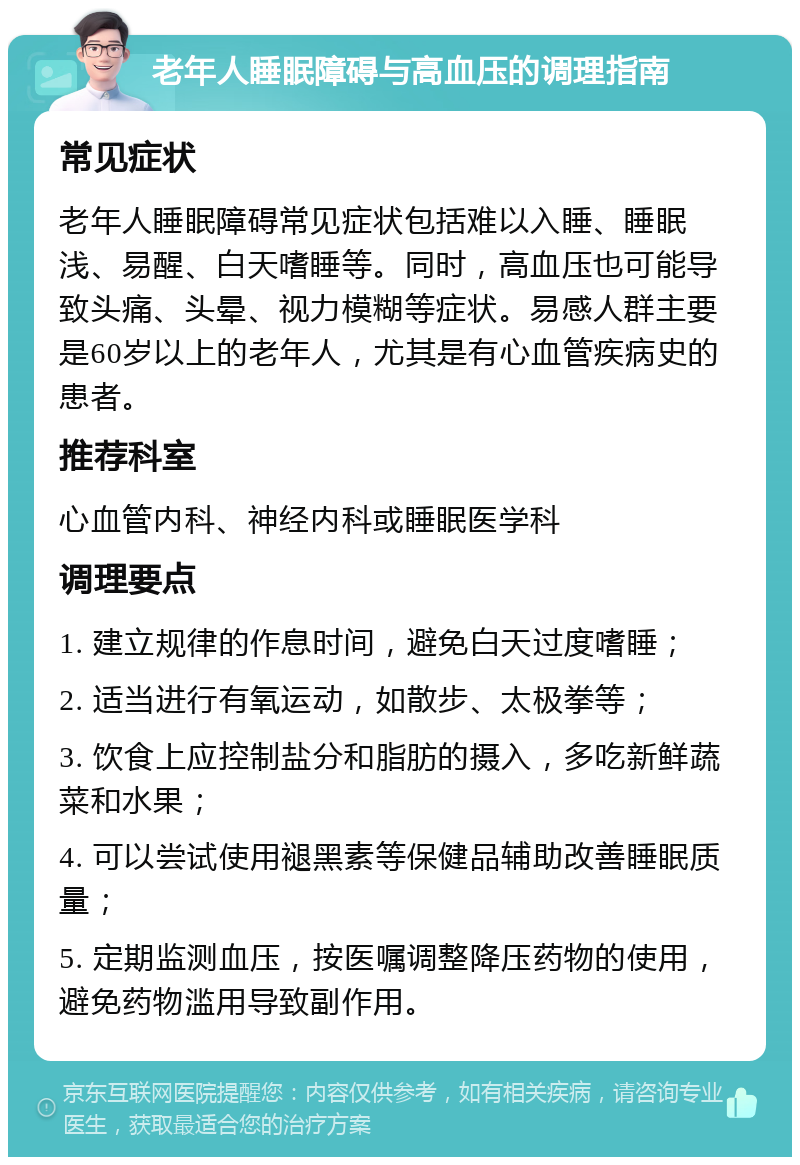 老年人睡眠障碍与高血压的调理指南 常见症状 老年人睡眠障碍常见症状包括难以入睡、睡眠浅、易醒、白天嗜睡等。同时，高血压也可能导致头痛、头晕、视力模糊等症状。易感人群主要是60岁以上的老年人，尤其是有心血管疾病史的患者。 推荐科室 心血管内科、神经内科或睡眠医学科 调理要点 1. 建立规律的作息时间，避免白天过度嗜睡； 2. 适当进行有氧运动，如散步、太极拳等； 3. 饮食上应控制盐分和脂肪的摄入，多吃新鲜蔬菜和水果； 4. 可以尝试使用褪黑素等保健品辅助改善睡眠质量； 5. 定期监测血压，按医嘱调整降压药物的使用，避免药物滥用导致副作用。