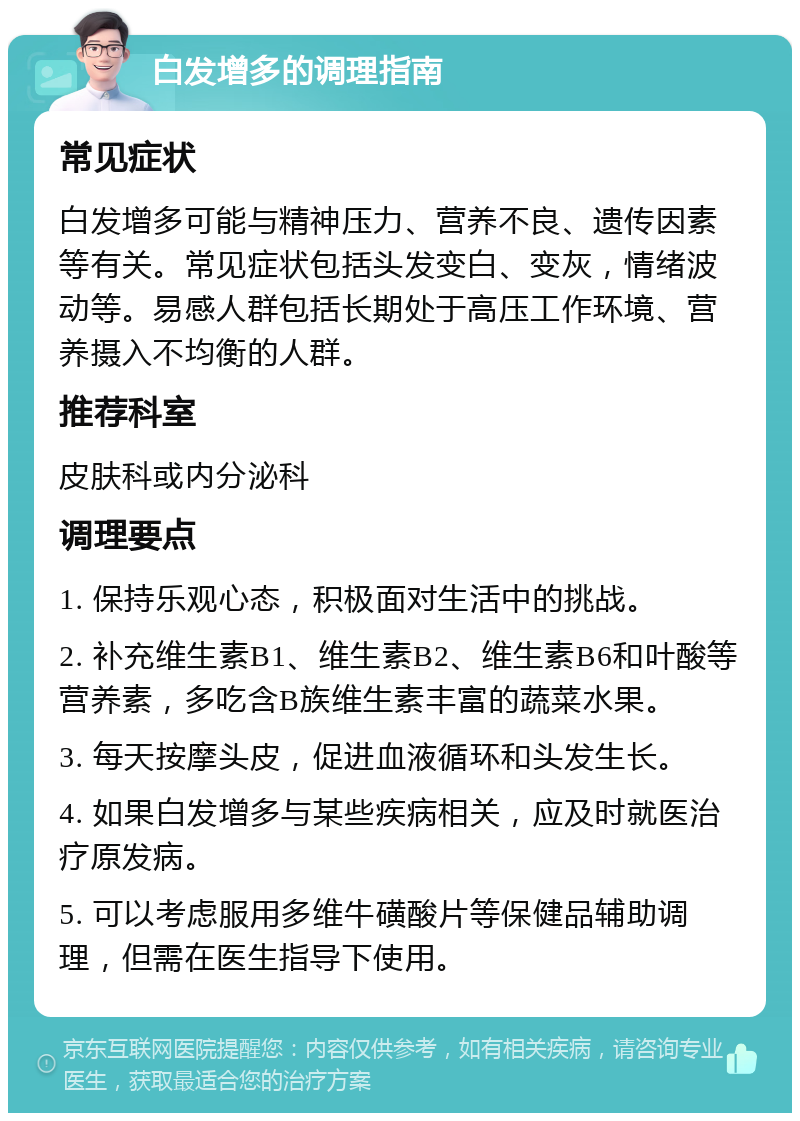 白发增多的调理指南 常见症状 白发增多可能与精神压力、营养不良、遗传因素等有关。常见症状包括头发变白、变灰，情绪波动等。易感人群包括长期处于高压工作环境、营养摄入不均衡的人群。 推荐科室 皮肤科或内分泌科 调理要点 1. 保持乐观心态，积极面对生活中的挑战。 2. 补充维生素B1、维生素B2、维生素B6和叶酸等营养素，多吃含B族维生素丰富的蔬菜水果。 3. 每天按摩头皮，促进血液循环和头发生长。 4. 如果白发增多与某些疾病相关，应及时就医治疗原发病。 5. 可以考虑服用多维牛磺酸片等保健品辅助调理，但需在医生指导下使用。