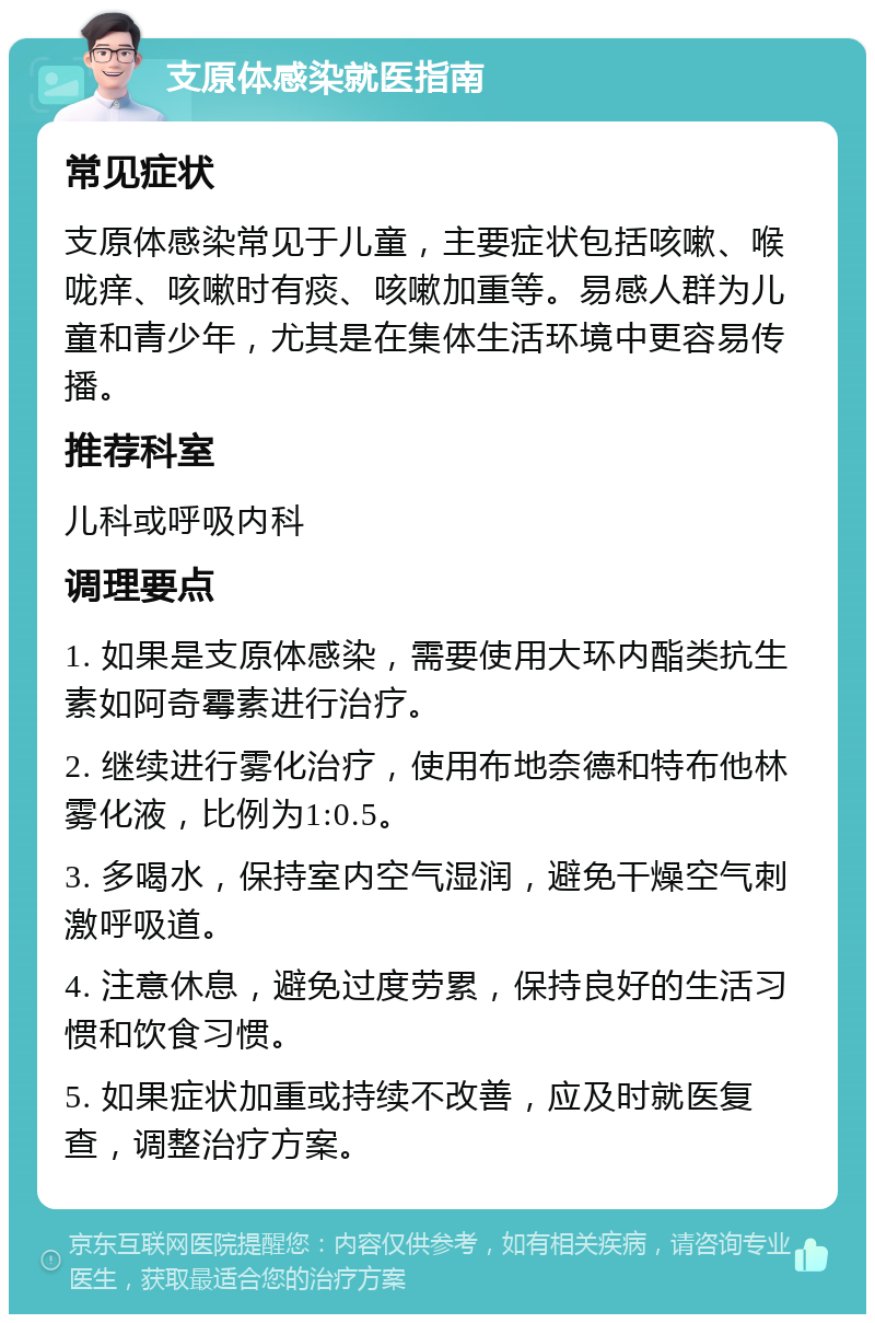 支原体感染就医指南 常见症状 支原体感染常见于儿童，主要症状包括咳嗽、喉咙痒、咳嗽时有痰、咳嗽加重等。易感人群为儿童和青少年，尤其是在集体生活环境中更容易传播。 推荐科室 儿科或呼吸内科 调理要点 1. 如果是支原体感染，需要使用大环内酯类抗生素如阿奇霉素进行治疗。 2. 继续进行雾化治疗，使用布地奈德和特布他林雾化液，比例为1:0.5。 3. 多喝水，保持室内空气湿润，避免干燥空气刺激呼吸道。 4. 注意休息，避免过度劳累，保持良好的生活习惯和饮食习惯。 5. 如果症状加重或持续不改善，应及时就医复查，调整治疗方案。