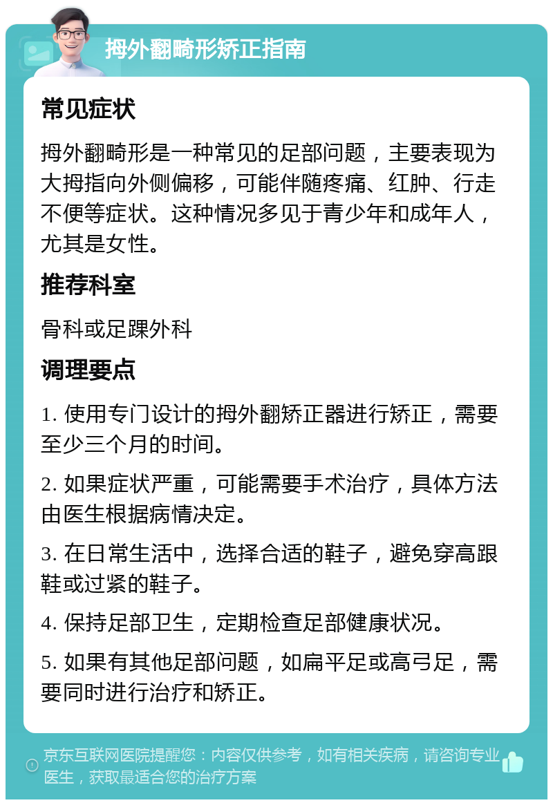 拇外翻畸形矫正指南 常见症状 拇外翻畸形是一种常见的足部问题，主要表现为大拇指向外侧偏移，可能伴随疼痛、红肿、行走不便等症状。这种情况多见于青少年和成年人，尤其是女性。 推荐科室 骨科或足踝外科 调理要点 1. 使用专门设计的拇外翻矫正器进行矫正，需要至少三个月的时间。 2. 如果症状严重，可能需要手术治疗，具体方法由医生根据病情决定。 3. 在日常生活中，选择合适的鞋子，避免穿高跟鞋或过紧的鞋子。 4. 保持足部卫生，定期检查足部健康状况。 5. 如果有其他足部问题，如扁平足或高弓足，需要同时进行治疗和矫正。