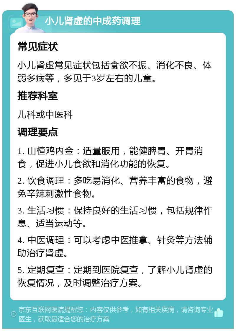 小儿肾虚的中成药调理 常见症状 小儿肾虚常见症状包括食欲不振、消化不良、体弱多病等，多见于3岁左右的儿童。 推荐科室 儿科或中医科 调理要点 1. 山楂鸡内金：适量服用，能健脾胃、开胃消食，促进小儿食欲和消化功能的恢复。 2. 饮食调理：多吃易消化、营养丰富的食物，避免辛辣刺激性食物。 3. 生活习惯：保持良好的生活习惯，包括规律作息、适当运动等。 4. 中医调理：可以考虑中医推拿、针灸等方法辅助治疗肾虚。 5. 定期复查：定期到医院复查，了解小儿肾虚的恢复情况，及时调整治疗方案。