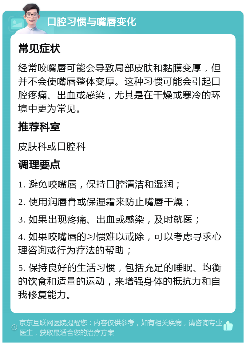 口腔习惯与嘴唇变化 常见症状 经常咬嘴唇可能会导致局部皮肤和黏膜变厚，但并不会使嘴唇整体变厚。这种习惯可能会引起口腔疼痛、出血或感染，尤其是在干燥或寒冷的环境中更为常见。 推荐科室 皮肤科或口腔科 调理要点 1. 避免咬嘴唇，保持口腔清洁和湿润； 2. 使用润唇膏或保湿霜来防止嘴唇干燥； 3. 如果出现疼痛、出血或感染，及时就医； 4. 如果咬嘴唇的习惯难以戒除，可以考虑寻求心理咨询或行为疗法的帮助； 5. 保持良好的生活习惯，包括充足的睡眠、均衡的饮食和适量的运动，来增强身体的抵抗力和自我修复能力。