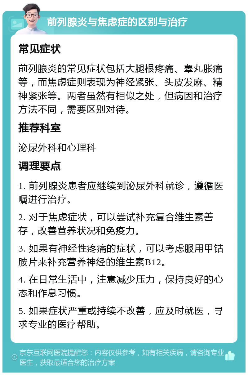 前列腺炎与焦虑症的区别与治疗 常见症状 前列腺炎的常见症状包括大腿根疼痛、睾丸胀痛等，而焦虑症则表现为神经紧张、头皮发麻、精神紧张等。两者虽然有相似之处，但病因和治疗方法不同，需要区别对待。 推荐科室 泌尿外科和心理科 调理要点 1. 前列腺炎患者应继续到泌尿外科就诊，遵循医嘱进行治疗。 2. 对于焦虑症状，可以尝试补充复合维生素善存，改善营养状况和免疫力。 3. 如果有神经性疼痛的症状，可以考虑服用甲钴胺片来补充营养神经的维生素B12。 4. 在日常生活中，注意减少压力，保持良好的心态和作息习惯。 5. 如果症状严重或持续不改善，应及时就医，寻求专业的医疗帮助。