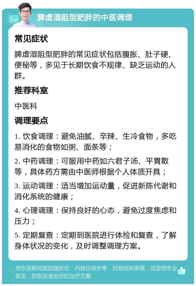 脾虚湿阻型肥胖的中医调理 常见症状 脾虚湿阻型肥胖的常见症状包括腹胀、肚子硬、便秘等，多见于长期饮食不规律、缺乏运动的人群。 推荐科室 中医科 调理要点 1. 饮食调理：避免油腻、辛辣、生冷食物，多吃易消化的食物如粥、面条等； 2. 中药调理：可服用中药如六君子汤、平胃散等，具体药方需由中医师根据个人体质开具； 3. 运动调理：适当增加运动量，促进新陈代谢和消化系统的健康； 4. 心理调理：保持良好的心态，避免过度焦虑和压力； 5. 定期复查：定期到医院进行体检和复查，了解身体状况的变化，及时调整调理方案。