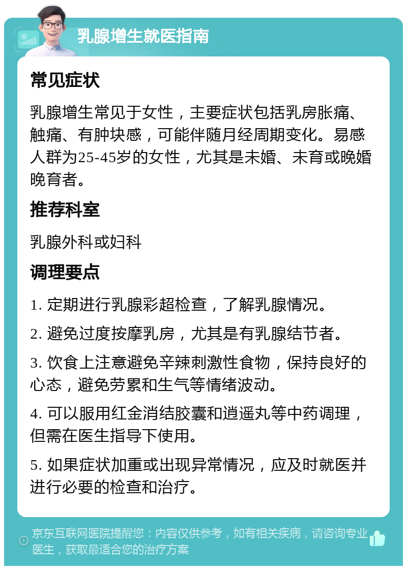 乳腺增生就医指南 常见症状 乳腺增生常见于女性，主要症状包括乳房胀痛、触痛、有肿块感，可能伴随月经周期变化。易感人群为25-45岁的女性，尤其是未婚、未育或晚婚晚育者。 推荐科室 乳腺外科或妇科 调理要点 1. 定期进行乳腺彩超检查，了解乳腺情况。 2. 避免过度按摩乳房，尤其是有乳腺结节者。 3. 饮食上注意避免辛辣刺激性食物，保持良好的心态，避免劳累和生气等情绪波动。 4. 可以服用红金消结胶囊和逍遥丸等中药调理，但需在医生指导下使用。 5. 如果症状加重或出现异常情况，应及时就医并进行必要的检查和治疗。