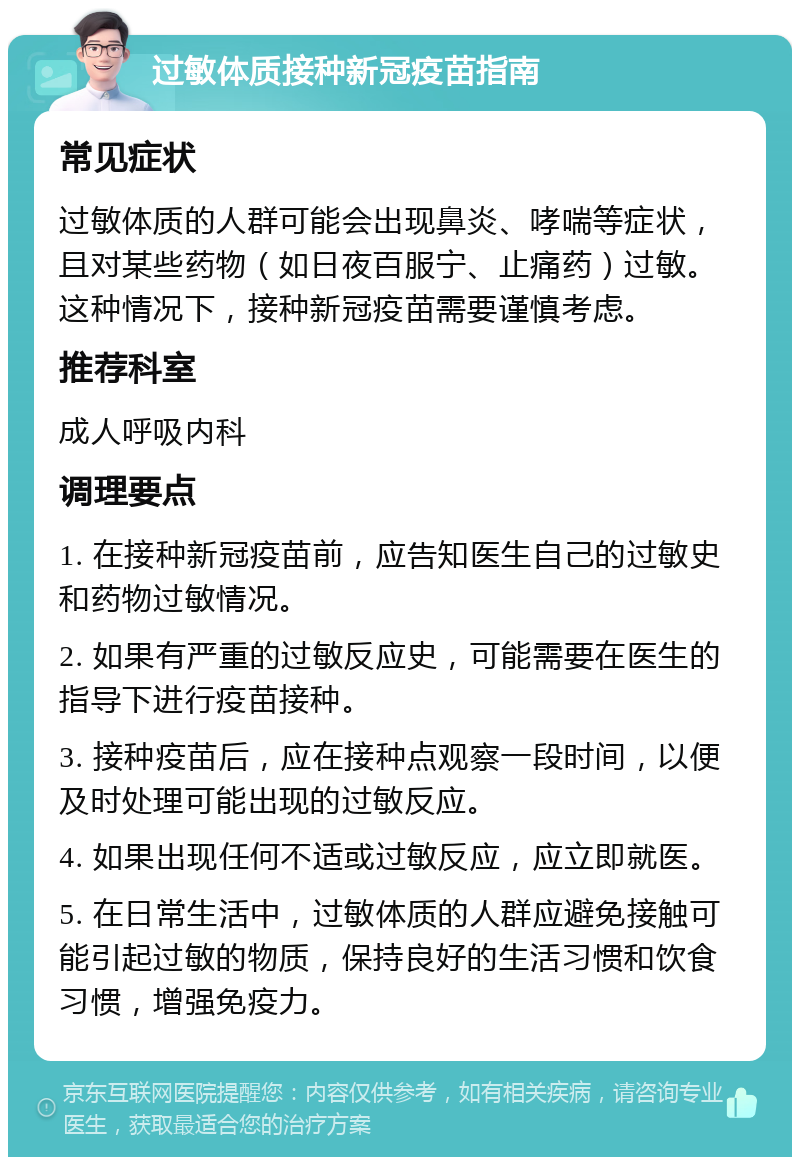 过敏体质接种新冠疫苗指南 常见症状 过敏体质的人群可能会出现鼻炎、哮喘等症状，且对某些药物（如日夜百服宁、止痛药）过敏。这种情况下，接种新冠疫苗需要谨慎考虑。 推荐科室 成人呼吸内科 调理要点 1. 在接种新冠疫苗前，应告知医生自己的过敏史和药物过敏情况。 2. 如果有严重的过敏反应史，可能需要在医生的指导下进行疫苗接种。 3. 接种疫苗后，应在接种点观察一段时间，以便及时处理可能出现的过敏反应。 4. 如果出现任何不适或过敏反应，应立即就医。 5. 在日常生活中，过敏体质的人群应避免接触可能引起过敏的物质，保持良好的生活习惯和饮食习惯，增强免疫力。