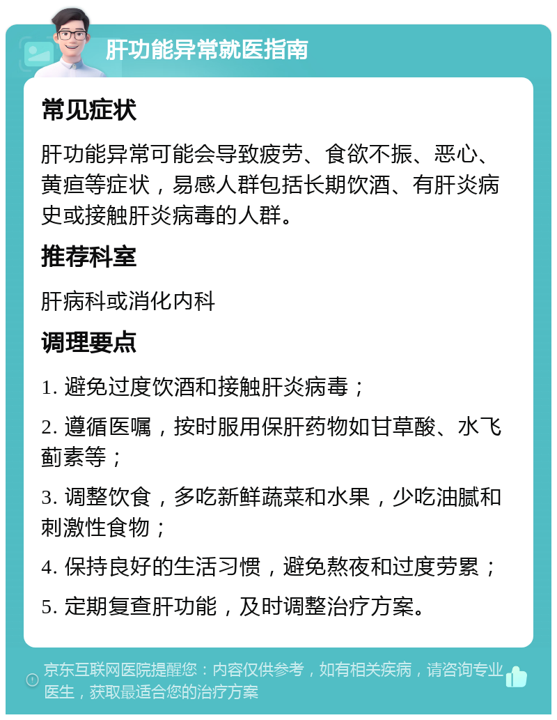 肝功能异常就医指南 常见症状 肝功能异常可能会导致疲劳、食欲不振、恶心、黄疸等症状，易感人群包括长期饮酒、有肝炎病史或接触肝炎病毒的人群。 推荐科室 肝病科或消化内科 调理要点 1. 避免过度饮酒和接触肝炎病毒； 2. 遵循医嘱，按时服用保肝药物如甘草酸、水飞蓟素等； 3. 调整饮食，多吃新鲜蔬菜和水果，少吃油腻和刺激性食物； 4. 保持良好的生活习惯，避免熬夜和过度劳累； 5. 定期复查肝功能，及时调整治疗方案。