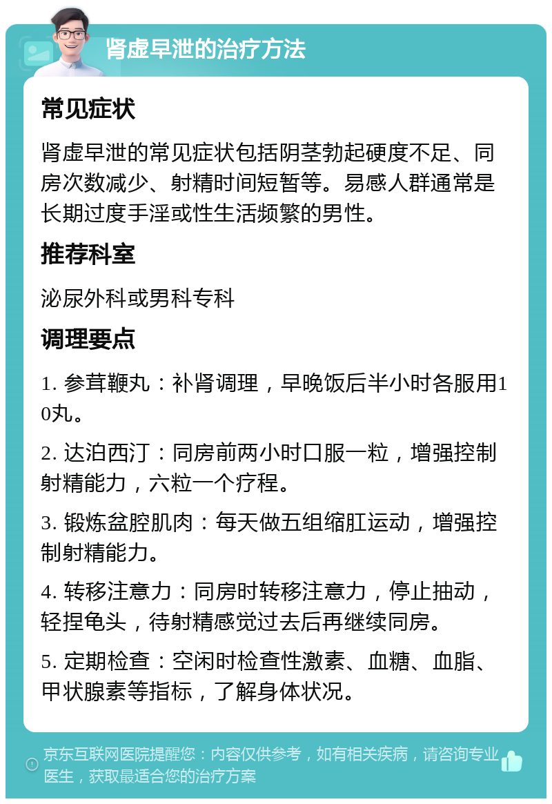 肾虚早泄的治疗方法 常见症状 肾虚早泄的常见症状包括阴茎勃起硬度不足、同房次数减少、射精时间短暂等。易感人群通常是长期过度手淫或性生活频繁的男性。 推荐科室 泌尿外科或男科专科 调理要点 1. 参茸鞭丸：补肾调理，早晚饭后半小时各服用10丸。 2. 达泊西汀：同房前两小时口服一粒，增强控制射精能力，六粒一个疗程。 3. 锻炼盆腔肌肉：每天做五组缩肛运动，增强控制射精能力。 4. 转移注意力：同房时转移注意力，停止抽动，轻捏龟头，待射精感觉过去后再继续同房。 5. 定期检查：空闲时检查性激素、血糖、血脂、甲状腺素等指标，了解身体状况。