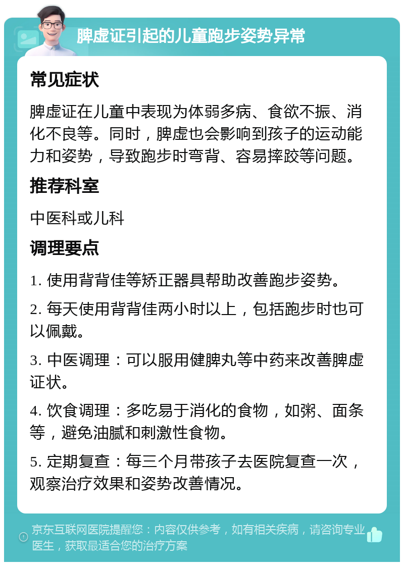 脾虚证引起的儿童跑步姿势异常 常见症状 脾虚证在儿童中表现为体弱多病、食欲不振、消化不良等。同时，脾虚也会影响到孩子的运动能力和姿势，导致跑步时弯背、容易摔跤等问题。 推荐科室 中医科或儿科 调理要点 1. 使用背背佳等矫正器具帮助改善跑步姿势。 2. 每天使用背背佳两小时以上，包括跑步时也可以佩戴。 3. 中医调理：可以服用健脾丸等中药来改善脾虚证状。 4. 饮食调理：多吃易于消化的食物，如粥、面条等，避免油腻和刺激性食物。 5. 定期复查：每三个月带孩子去医院复查一次，观察治疗效果和姿势改善情况。