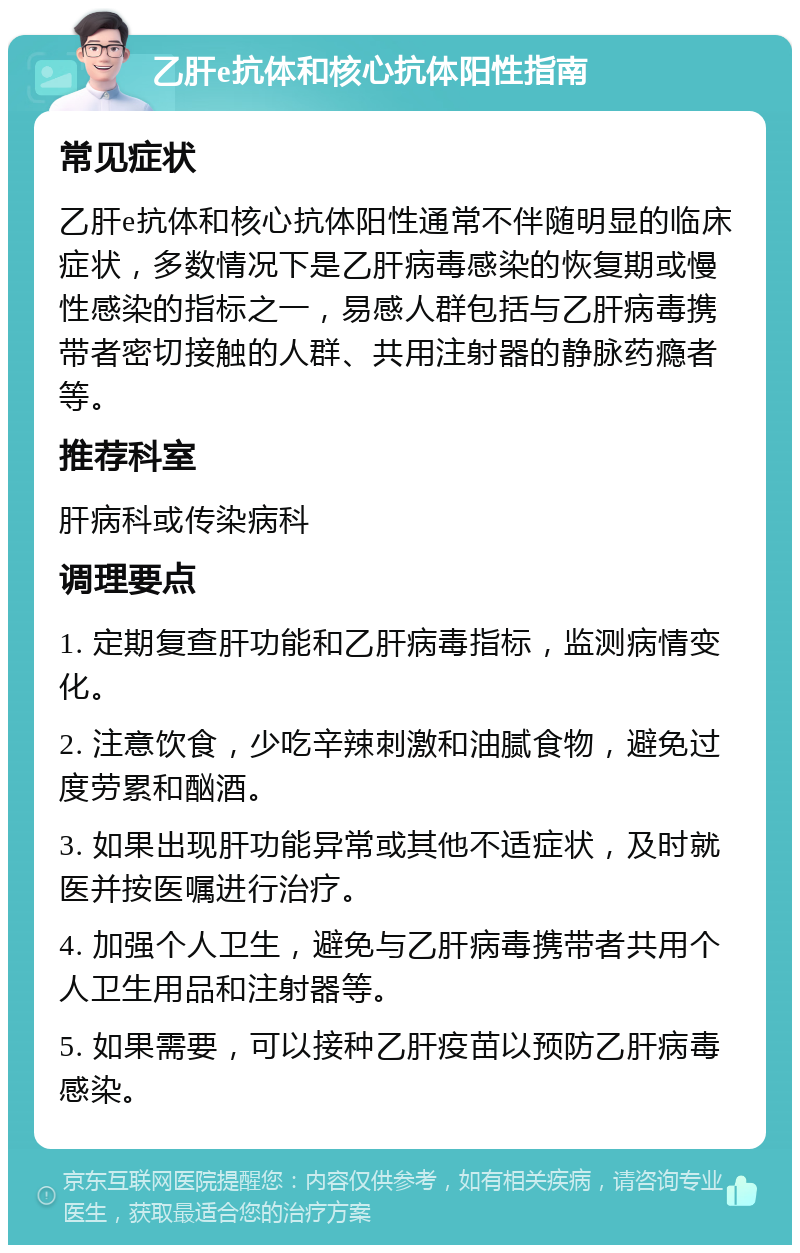 乙肝e抗体和核心抗体阳性指南 常见症状 乙肝e抗体和核心抗体阳性通常不伴随明显的临床症状，多数情况下是乙肝病毒感染的恢复期或慢性感染的指标之一，易感人群包括与乙肝病毒携带者密切接触的人群、共用注射器的静脉药瘾者等。 推荐科室 肝病科或传染病科 调理要点 1. 定期复查肝功能和乙肝病毒指标，监测病情变化。 2. 注意饮食，少吃辛辣刺激和油腻食物，避免过度劳累和酗酒。 3. 如果出现肝功能异常或其他不适症状，及时就医并按医嘱进行治疗。 4. 加强个人卫生，避免与乙肝病毒携带者共用个人卫生用品和注射器等。 5. 如果需要，可以接种乙肝疫苗以预防乙肝病毒感染。