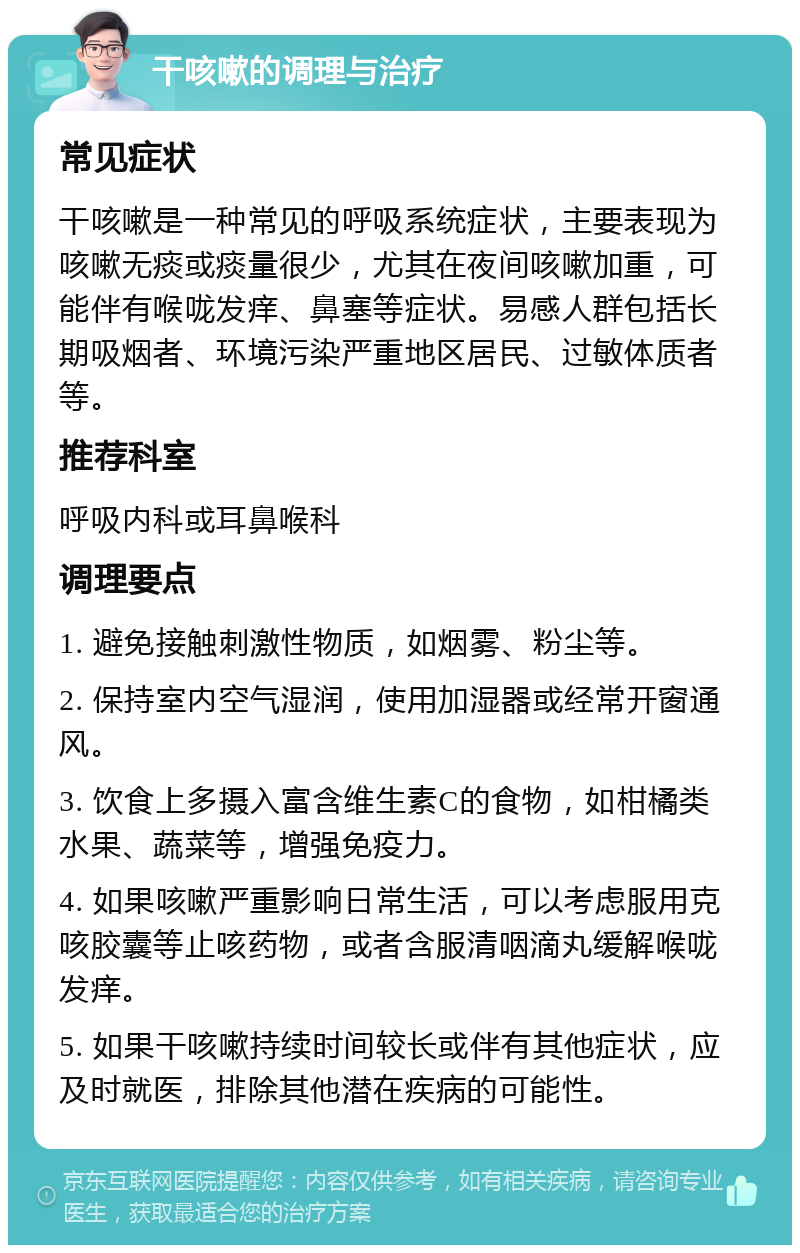 干咳嗽的调理与治疗 常见症状 干咳嗽是一种常见的呼吸系统症状，主要表现为咳嗽无痰或痰量很少，尤其在夜间咳嗽加重，可能伴有喉咙发痒、鼻塞等症状。易感人群包括长期吸烟者、环境污染严重地区居民、过敏体质者等。 推荐科室 呼吸内科或耳鼻喉科 调理要点 1. 避免接触刺激性物质，如烟雾、粉尘等。 2. 保持室内空气湿润，使用加湿器或经常开窗通风。 3. 饮食上多摄入富含维生素C的食物，如柑橘类水果、蔬菜等，增强免疫力。 4. 如果咳嗽严重影响日常生活，可以考虑服用克咳胶囊等止咳药物，或者含服清咽滴丸缓解喉咙发痒。 5. 如果干咳嗽持续时间较长或伴有其他症状，应及时就医，排除其他潜在疾病的可能性。