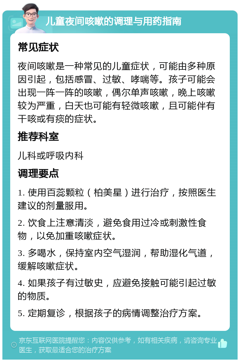 儿童夜间咳嗽的调理与用药指南 常见症状 夜间咳嗽是一种常见的儿童症状，可能由多种原因引起，包括感冒、过敏、哮喘等。孩子可能会出现一阵一阵的咳嗽，偶尔单声咳嗽，晚上咳嗽较为严重，白天也可能有轻微咳嗽，且可能伴有干咳或有痰的症状。 推荐科室 儿科或呼吸内科 调理要点 1. 使用百蕊颗粒（柏美星）进行治疗，按照医生建议的剂量服用。 2. 饮食上注意清淡，避免食用过冷或刺激性食物，以免加重咳嗽症状。 3. 多喝水，保持室内空气湿润，帮助湿化气道，缓解咳嗽症状。 4. 如果孩子有过敏史，应避免接触可能引起过敏的物质。 5. 定期复诊，根据孩子的病情调整治疗方案。