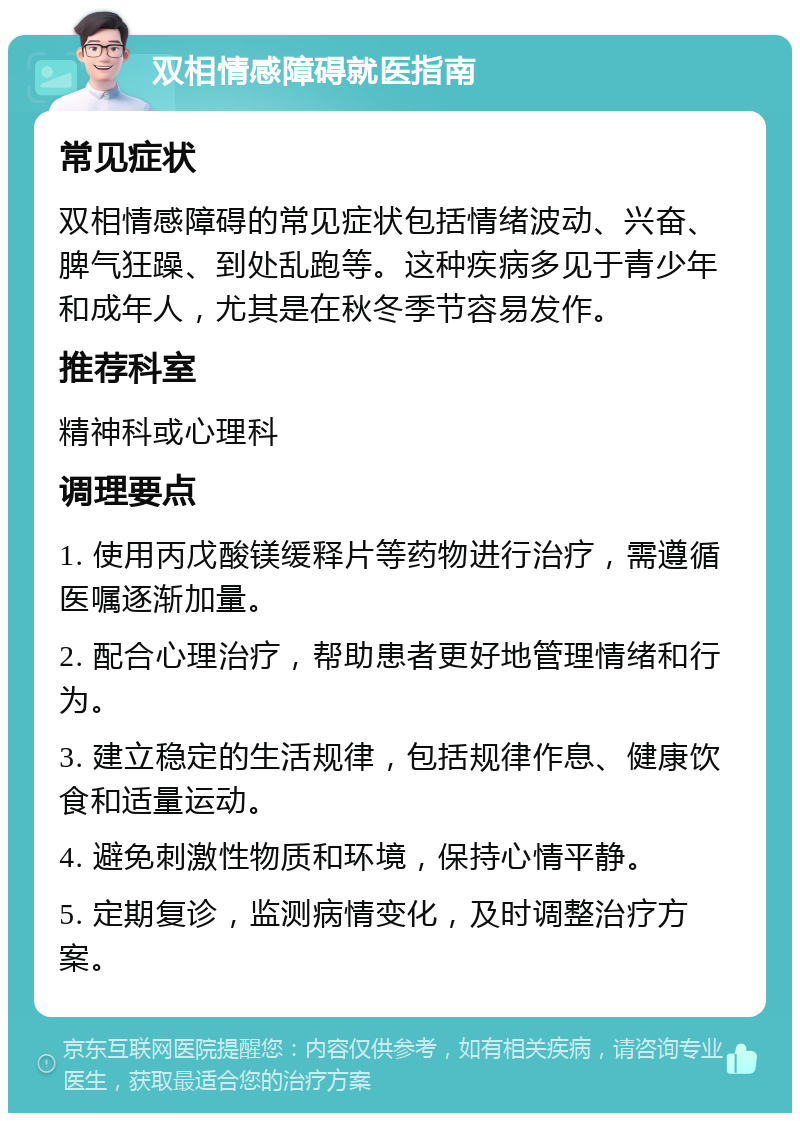 双相情感障碍就医指南 常见症状 双相情感障碍的常见症状包括情绪波动、兴奋、脾气狂躁、到处乱跑等。这种疾病多见于青少年和成年人，尤其是在秋冬季节容易发作。 推荐科室 精神科或心理科 调理要点 1. 使用丙戊酸镁缓释片等药物进行治疗，需遵循医嘱逐渐加量。 2. 配合心理治疗，帮助患者更好地管理情绪和行为。 3. 建立稳定的生活规律，包括规律作息、健康饮食和适量运动。 4. 避免刺激性物质和环境，保持心情平静。 5. 定期复诊，监测病情变化，及时调整治疗方案。