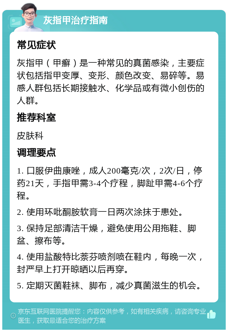 灰指甲治疗指南 常见症状 灰指甲（甲癣）是一种常见的真菌感染，主要症状包括指甲变厚、变形、颜色改变、易碎等。易感人群包括长期接触水、化学品或有微小创伤的人群。 推荐科室 皮肤科 调理要点 1. 口服伊曲康唑，成人200毫克/次，2次/日，停药21天，手指甲需3-4个疗程，脚趾甲需4-6个疗程。 2. 使用环吡酮胺软膏一日两次涂抹于患处。 3. 保持足部清洁干燥，避免使用公用拖鞋、脚盆、擦布等。 4. 使用盐酸特比萘芬喷剂喷在鞋内，每晚一次，封严早上打开晾晒以后再穿。 5. 定期灭菌鞋袜、脚布，减少真菌滋生的机会。