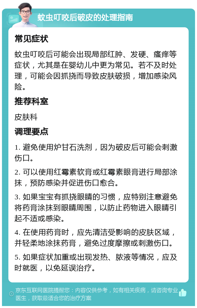 蚊虫叮咬后破皮的处理指南 常见症状 蚊虫叮咬后可能会出现局部红肿、发硬、瘙痒等症状，尤其是在婴幼儿中更为常见。若不及时处理，可能会因抓挠而导致皮肤破损，增加感染风险。 推荐科室 皮肤科 调理要点 1. 避免使用炉甘石洗剂，因为破皮后可能会刺激伤口。 2. 可以使用红霉素软膏或红霉素眼膏进行局部涂抹，预防感染并促进伤口愈合。 3. 如果宝宝有抓挠眼睛的习惯，应特别注意避免将药膏涂抹到眼睛周围，以防止药物进入眼睛引起不适或感染。 4. 在使用药膏时，应先清洁受影响的皮肤区域，并轻柔地涂抹药膏，避免过度摩擦或刺激伤口。 5. 如果症状加重或出现发热、脓液等情况，应及时就医，以免延误治疗。