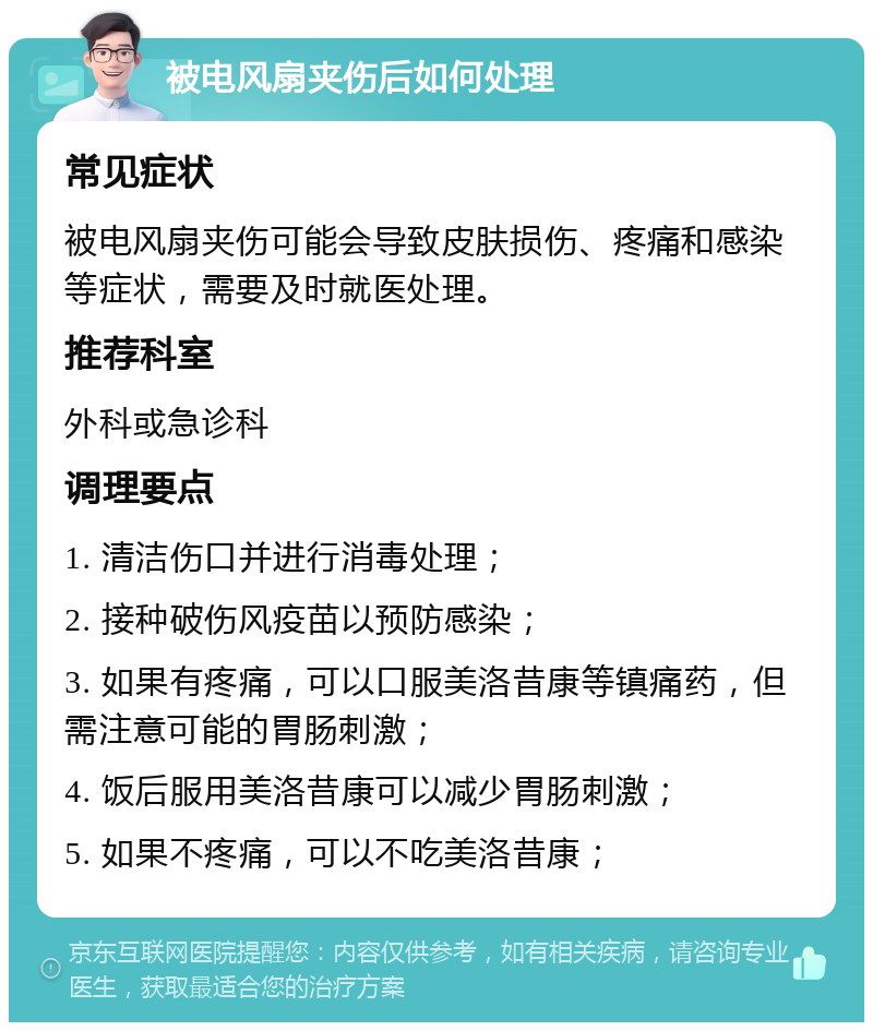 被电风扇夹伤后如何处理 常见症状 被电风扇夹伤可能会导致皮肤损伤、疼痛和感染等症状，需要及时就医处理。 推荐科室 外科或急诊科 调理要点 1. 清洁伤口并进行消毒处理； 2. 接种破伤风疫苗以预防感染； 3. 如果有疼痛，可以口服美洛昔康等镇痛药，但需注意可能的胃肠刺激； 4. 饭后服用美洛昔康可以减少胃肠刺激； 5. 如果不疼痛，可以不吃美洛昔康；