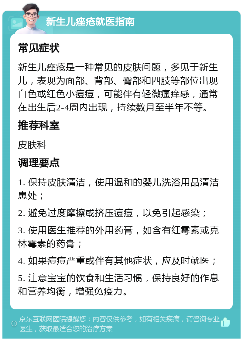 新生儿痤疮就医指南 常见症状 新生儿痤疮是一种常见的皮肤问题，多见于新生儿，表现为面部、背部、臀部和四肢等部位出现白色或红色小痘痘，可能伴有轻微瘙痒感，通常在出生后2-4周内出现，持续数月至半年不等。 推荐科室 皮肤科 调理要点 1. 保持皮肤清洁，使用温和的婴儿洗浴用品清洁患处； 2. 避免过度摩擦或挤压痘痘，以免引起感染； 3. 使用医生推荐的外用药膏，如含有红霉素或克林霉素的药膏； 4. 如果痘痘严重或伴有其他症状，应及时就医； 5. 注意宝宝的饮食和生活习惯，保持良好的作息和营养均衡，增强免疫力。