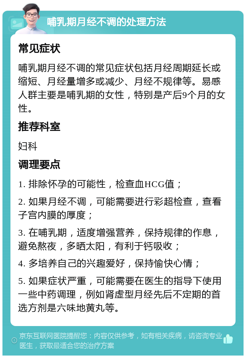 哺乳期月经不调的处理方法 常见症状 哺乳期月经不调的常见症状包括月经周期延长或缩短、月经量增多或减少、月经不规律等。易感人群主要是哺乳期的女性，特别是产后9个月的女性。 推荐科室 妇科 调理要点 1. 排除怀孕的可能性，检查血HCG值； 2. 如果月经不调，可能需要进行彩超检查，查看子宫内膜的厚度； 3. 在哺乳期，适度增强营养，保持规律的作息，避免熬夜，多晒太阳，有利于钙吸收； 4. 多培养自己的兴趣爱好，保持愉快心情； 5. 如果症状严重，可能需要在医生的指导下使用一些中药调理，例如肾虚型月经先后不定期的首选方剂是六味地黄丸等。