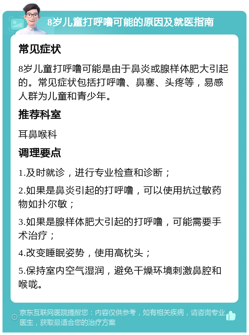 8岁儿童打呼噜可能的原因及就医指南 常见症状 8岁儿童打呼噜可能是由于鼻炎或腺样体肥大引起的。常见症状包括打呼噜、鼻塞、头疼等，易感人群为儿童和青少年。 推荐科室 耳鼻喉科 调理要点 1.及时就诊，进行专业检查和诊断； 2.如果是鼻炎引起的打呼噜，可以使用抗过敏药物如扑尔敏； 3.如果是腺样体肥大引起的打呼噜，可能需要手术治疗； 4.改变睡眠姿势，使用高枕头； 5.保持室内空气湿润，避免干燥环境刺激鼻腔和喉咙。