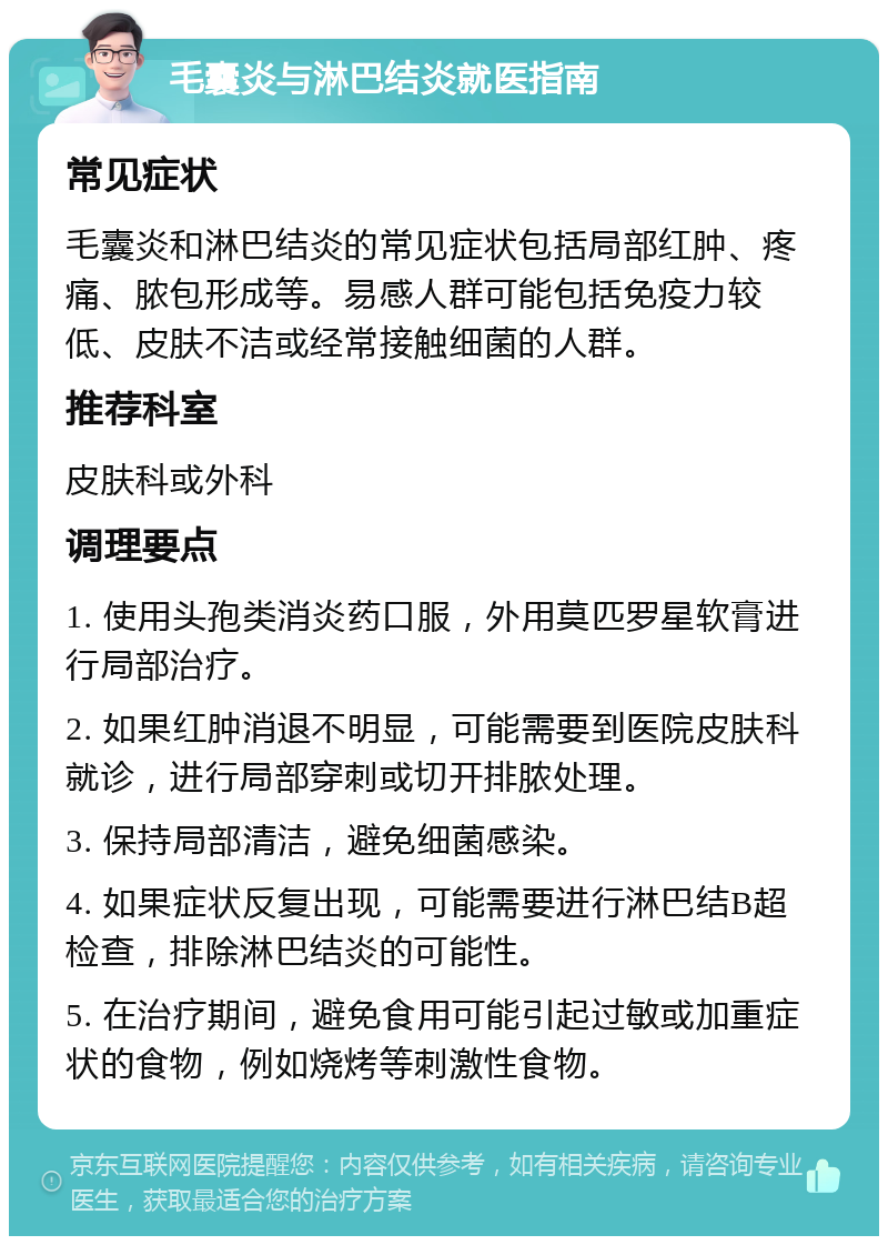 毛囊炎与淋巴结炎就医指南 常见症状 毛囊炎和淋巴结炎的常见症状包括局部红肿、疼痛、脓包形成等。易感人群可能包括免疫力较低、皮肤不洁或经常接触细菌的人群。 推荐科室 皮肤科或外科 调理要点 1. 使用头孢类消炎药口服，外用莫匹罗星软膏进行局部治疗。 2. 如果红肿消退不明显，可能需要到医院皮肤科就诊，进行局部穿刺或切开排脓处理。 3. 保持局部清洁，避免细菌感染。 4. 如果症状反复出现，可能需要进行淋巴结B超检查，排除淋巴结炎的可能性。 5. 在治疗期间，避免食用可能引起过敏或加重症状的食物，例如烧烤等刺激性食物。