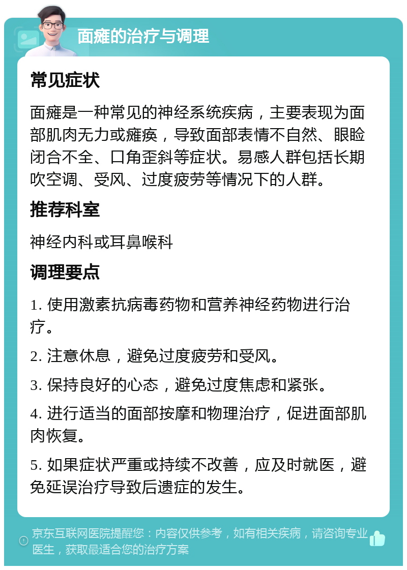 面瘫的治疗与调理 常见症状 面瘫是一种常见的神经系统疾病，主要表现为面部肌肉无力或瘫痪，导致面部表情不自然、眼睑闭合不全、口角歪斜等症状。易感人群包括长期吹空调、受风、过度疲劳等情况下的人群。 推荐科室 神经内科或耳鼻喉科 调理要点 1. 使用激素抗病毒药物和营养神经药物进行治疗。 2. 注意休息，避免过度疲劳和受风。 3. 保持良好的心态，避免过度焦虑和紧张。 4. 进行适当的面部按摩和物理治疗，促进面部肌肉恢复。 5. 如果症状严重或持续不改善，应及时就医，避免延误治疗导致后遗症的发生。