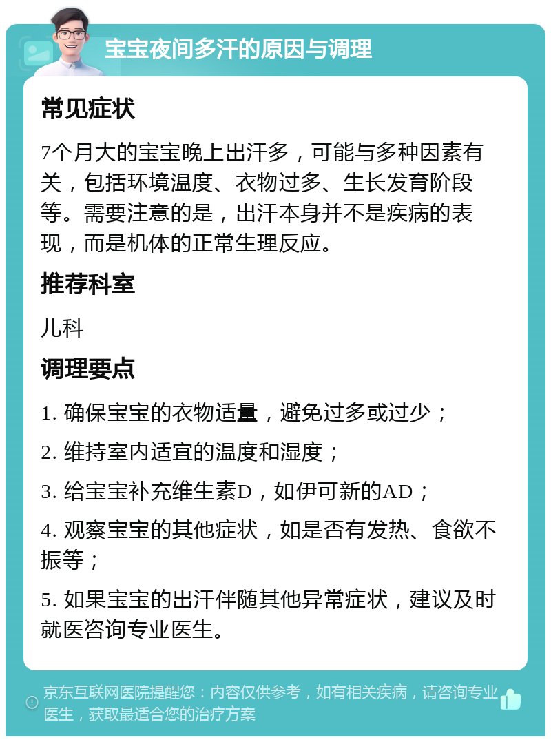 宝宝夜间多汗的原因与调理 常见症状 7个月大的宝宝晚上出汗多，可能与多种因素有关，包括环境温度、衣物过多、生长发育阶段等。需要注意的是，出汗本身并不是疾病的表现，而是机体的正常生理反应。 推荐科室 儿科 调理要点 1. 确保宝宝的衣物适量，避免过多或过少； 2. 维持室内适宜的温度和湿度； 3. 给宝宝补充维生素D，如伊可新的AD； 4. 观察宝宝的其他症状，如是否有发热、食欲不振等； 5. 如果宝宝的出汗伴随其他异常症状，建议及时就医咨询专业医生。