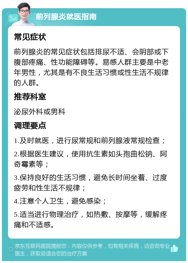 前列腺炎就医指南 常见症状 前列腺炎的常见症状包括排尿不适、会阴部或下腹部疼痛、性功能障碍等。易感人群主要是中老年男性，尤其是有不良生活习惯或性生活不规律的人群。 推荐科室 泌尿外科或男科 调理要点 1.及时就医，进行尿常规和前列腺液常规检查； 2.根据医生建议，使用抗生素如头孢曲松钠、阿奇霉素等； 3.保持良好的生活习惯，避免长时间坐着、过度疲劳和性生活不规律； 4.注意个人卫生，避免感染； 5.适当进行物理治疗，如热敷、按摩等，缓解疼痛和不适感。