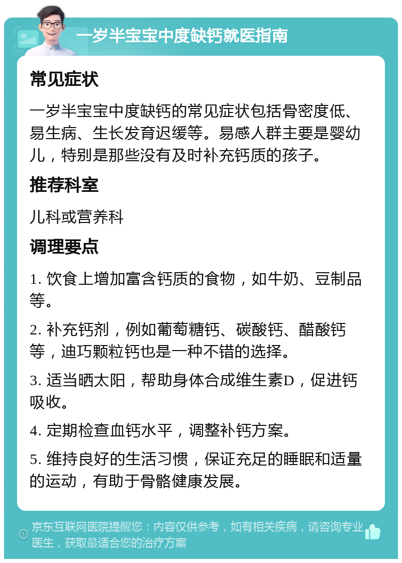 一岁半宝宝中度缺钙就医指南 常见症状 一岁半宝宝中度缺钙的常见症状包括骨密度低、易生病、生长发育迟缓等。易感人群主要是婴幼儿，特别是那些没有及时补充钙质的孩子。 推荐科室 儿科或营养科 调理要点 1. 饮食上增加富含钙质的食物，如牛奶、豆制品等。 2. 补充钙剂，例如葡萄糖钙、碳酸钙、醋酸钙等，迪巧颗粒钙也是一种不错的选择。 3. 适当晒太阳，帮助身体合成维生素D，促进钙吸收。 4. 定期检查血钙水平，调整补钙方案。 5. 维持良好的生活习惯，保证充足的睡眠和适量的运动，有助于骨骼健康发展。