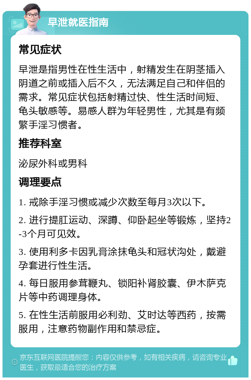 早泄就医指南 常见症状 早泄是指男性在性生活中，射精发生在阴茎插入阴道之前或插入后不久，无法满足自己和伴侣的需求。常见症状包括射精过快、性生活时间短、龟头敏感等。易感人群为年轻男性，尤其是有频繁手淫习惯者。 推荐科室 泌尿外科或男科 调理要点 1. 戒除手淫习惯或减少次数至每月3次以下。 2. 进行提肛运动、深蹲、仰卧起坐等锻炼，坚持2-3个月可见效。 3. 使用利多卡因乳膏涂抹龟头和冠状沟处，戴避孕套进行性生活。 4. 每日服用参茸鞭丸、锁阳补肾胶囊、伊木萨克片等中药调理身体。 5. 在性生活前服用必利劲、艾时达等西药，按需服用，注意药物副作用和禁忌症。