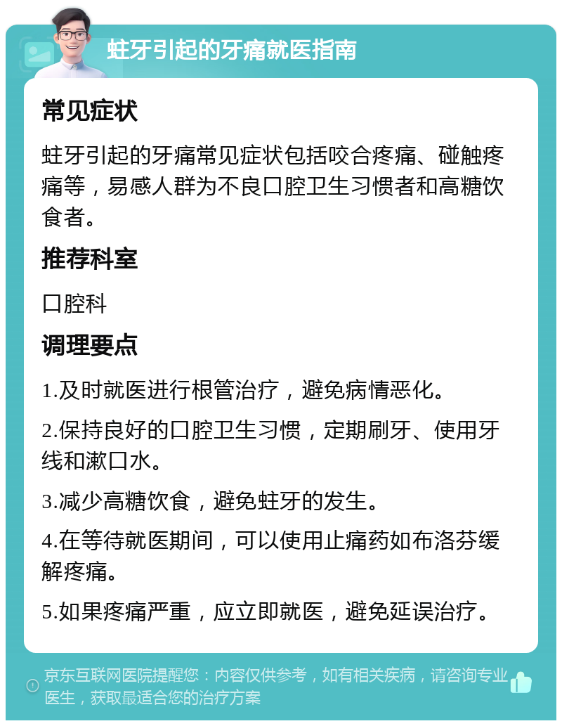 蛀牙引起的牙痛就医指南 常见症状 蛀牙引起的牙痛常见症状包括咬合疼痛、碰触疼痛等，易感人群为不良口腔卫生习惯者和高糖饮食者。 推荐科室 口腔科 调理要点 1.及时就医进行根管治疗，避免病情恶化。 2.保持良好的口腔卫生习惯，定期刷牙、使用牙线和漱口水。 3.减少高糖饮食，避免蛀牙的发生。 4.在等待就医期间，可以使用止痛药如布洛芬缓解疼痛。 5.如果疼痛严重，应立即就医，避免延误治疗。