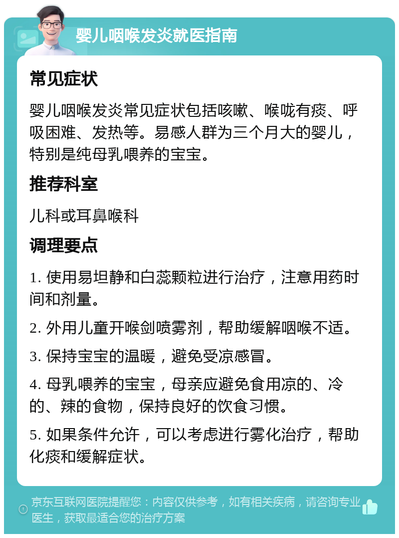 婴儿咽喉发炎就医指南 常见症状 婴儿咽喉发炎常见症状包括咳嗽、喉咙有痰、呼吸困难、发热等。易感人群为三个月大的婴儿，特别是纯母乳喂养的宝宝。 推荐科室 儿科或耳鼻喉科 调理要点 1. 使用易坦静和白蕊颗粒进行治疗，注意用药时间和剂量。 2. 外用儿童开喉剑喷雾剂，帮助缓解咽喉不适。 3. 保持宝宝的温暖，避免受凉感冒。 4. 母乳喂养的宝宝，母亲应避免食用凉的、冷的、辣的食物，保持良好的饮食习惯。 5. 如果条件允许，可以考虑进行雾化治疗，帮助化痰和缓解症状。