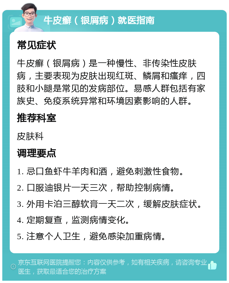 牛皮癣（银屑病）就医指南 常见症状 牛皮癣（银屑病）是一种慢性、非传染性皮肤病，主要表现为皮肤出现红斑、鳞屑和瘙痒，四肢和小腿是常见的发病部位。易感人群包括有家族史、免疫系统异常和环境因素影响的人群。 推荐科室 皮肤科 调理要点 1. 忌口鱼虾牛羊肉和酒，避免刺激性食物。 2. 口服迪银片一天三次，帮助控制病情。 3. 外用卡泊三醇软膏一天二次，缓解皮肤症状。 4. 定期复查，监测病情变化。 5. 注意个人卫生，避免感染加重病情。