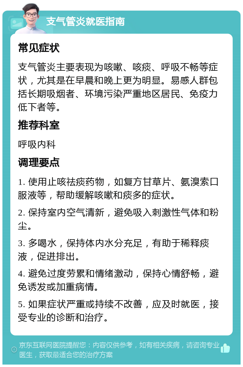 支气管炎就医指南 常见症状 支气管炎主要表现为咳嗽、咳痰、呼吸不畅等症状，尤其是在早晨和晚上更为明显。易感人群包括长期吸烟者、环境污染严重地区居民、免疫力低下者等。 推荐科室 呼吸内科 调理要点 1. 使用止咳祛痰药物，如复方甘草片、氨溴索口服液等，帮助缓解咳嗽和痰多的症状。 2. 保持室内空气清新，避免吸入刺激性气体和粉尘。 3. 多喝水，保持体内水分充足，有助于稀释痰液，促进排出。 4. 避免过度劳累和情绪激动，保持心情舒畅，避免诱发或加重病情。 5. 如果症状严重或持续不改善，应及时就医，接受专业的诊断和治疗。