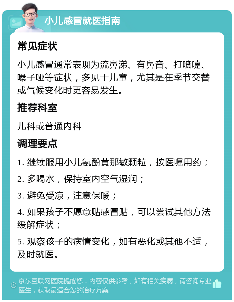 小儿感冒就医指南 常见症状 小儿感冒通常表现为流鼻涕、有鼻音、打喷嚏、嗓子哑等症状，多见于儿童，尤其是在季节交替或气候变化时更容易发生。 推荐科室 儿科或普通内科 调理要点 1. 继续服用小儿氨酚黄那敏颗粒，按医嘱用药； 2. 多喝水，保持室内空气湿润； 3. 避免受凉，注意保暖； 4. 如果孩子不愿意贴感冒贴，可以尝试其他方法缓解症状； 5. 观察孩子的病情变化，如有恶化或其他不适，及时就医。