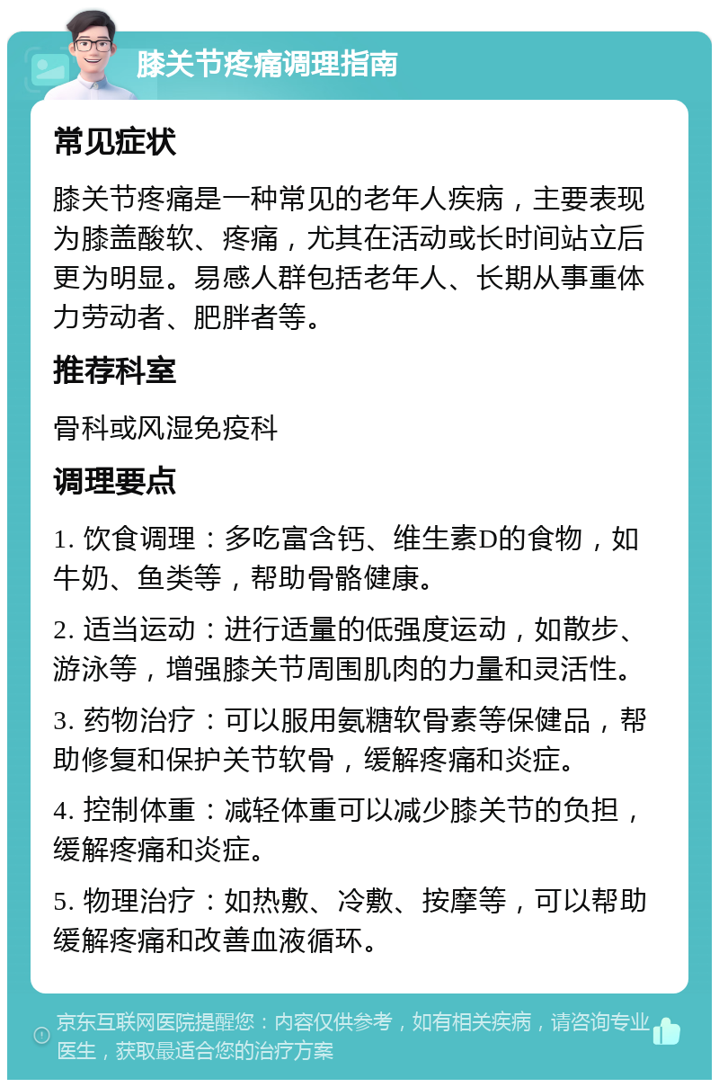 膝关节疼痛调理指南 常见症状 膝关节疼痛是一种常见的老年人疾病，主要表现为膝盖酸软、疼痛，尤其在活动或长时间站立后更为明显。易感人群包括老年人、长期从事重体力劳动者、肥胖者等。 推荐科室 骨科或风湿免疫科 调理要点 1. 饮食调理：多吃富含钙、维生素D的食物，如牛奶、鱼类等，帮助骨骼健康。 2. 适当运动：进行适量的低强度运动，如散步、游泳等，增强膝关节周围肌肉的力量和灵活性。 3. 药物治疗：可以服用氨糖软骨素等保健品，帮助修复和保护关节软骨，缓解疼痛和炎症。 4. 控制体重：减轻体重可以减少膝关节的负担，缓解疼痛和炎症。 5. 物理治疗：如热敷、冷敷、按摩等，可以帮助缓解疼痛和改善血液循环。