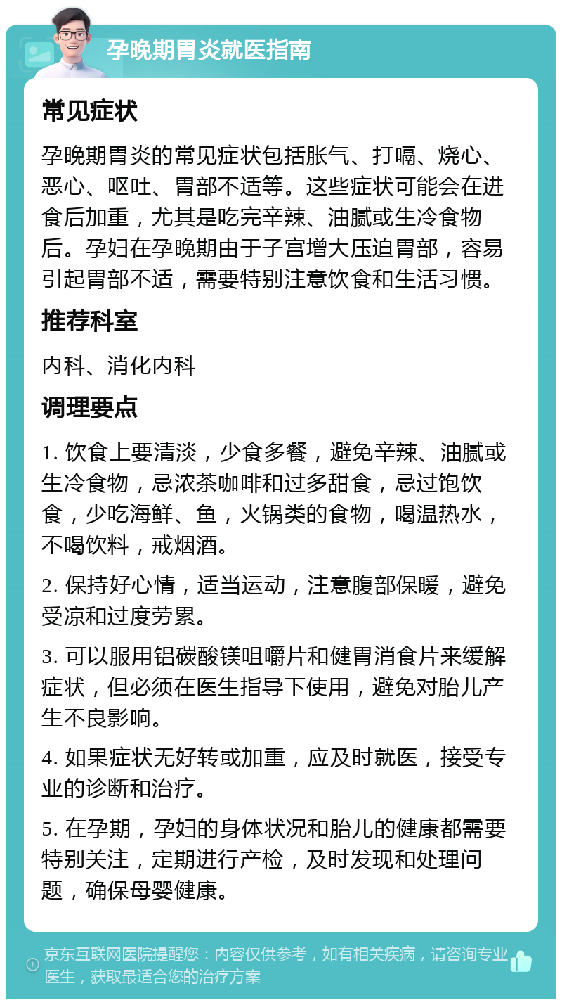 孕晚期胃炎就医指南 常见症状 孕晚期胃炎的常见症状包括胀气、打嗝、烧心、恶心、呕吐、胃部不适等。这些症状可能会在进食后加重，尤其是吃完辛辣、油腻或生冷食物后。孕妇在孕晚期由于子宫增大压迫胃部，容易引起胃部不适，需要特别注意饮食和生活习惯。 推荐科室 内科、消化内科 调理要点 1. 饮食上要清淡，少食多餐，避免辛辣、油腻或生冷食物，忌浓茶咖啡和过多甜食，忌过饱饮食，少吃海鲜、鱼，火锅类的食物，喝温热水，不喝饮料，戒烟酒。 2. 保持好心情，适当运动，注意腹部保暖，避免受凉和过度劳累。 3. 可以服用铝碳酸镁咀嚼片和健胃消食片来缓解症状，但必须在医生指导下使用，避免对胎儿产生不良影响。 4. 如果症状无好转或加重，应及时就医，接受专业的诊断和治疗。 5. 在孕期，孕妇的身体状况和胎儿的健康都需要特别关注，定期进行产检，及时发现和处理问题，确保母婴健康。