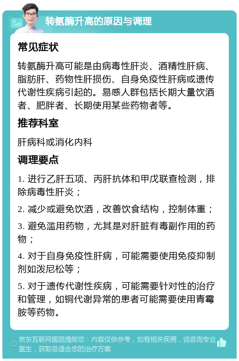 转氨酶升高的原因与调理 常见症状 转氨酶升高可能是由病毒性肝炎、酒精性肝病、脂肪肝、药物性肝损伤、自身免疫性肝病或遗传代谢性疾病引起的。易感人群包括长期大量饮酒者、肥胖者、长期使用某些药物者等。 推荐科室 肝病科或消化内科 调理要点 1. 进行乙肝五项、丙肝抗体和甲戊联查检测，排除病毒性肝炎； 2. 减少或避免饮酒，改善饮食结构，控制体重； 3. 避免滥用药物，尤其是对肝脏有毒副作用的药物； 4. 对于自身免疫性肝病，可能需要使用免疫抑制剂如泼尼松等； 5. 对于遗传代谢性疾病，可能需要针对性的治疗和管理，如铜代谢异常的患者可能需要使用青霉胺等药物。