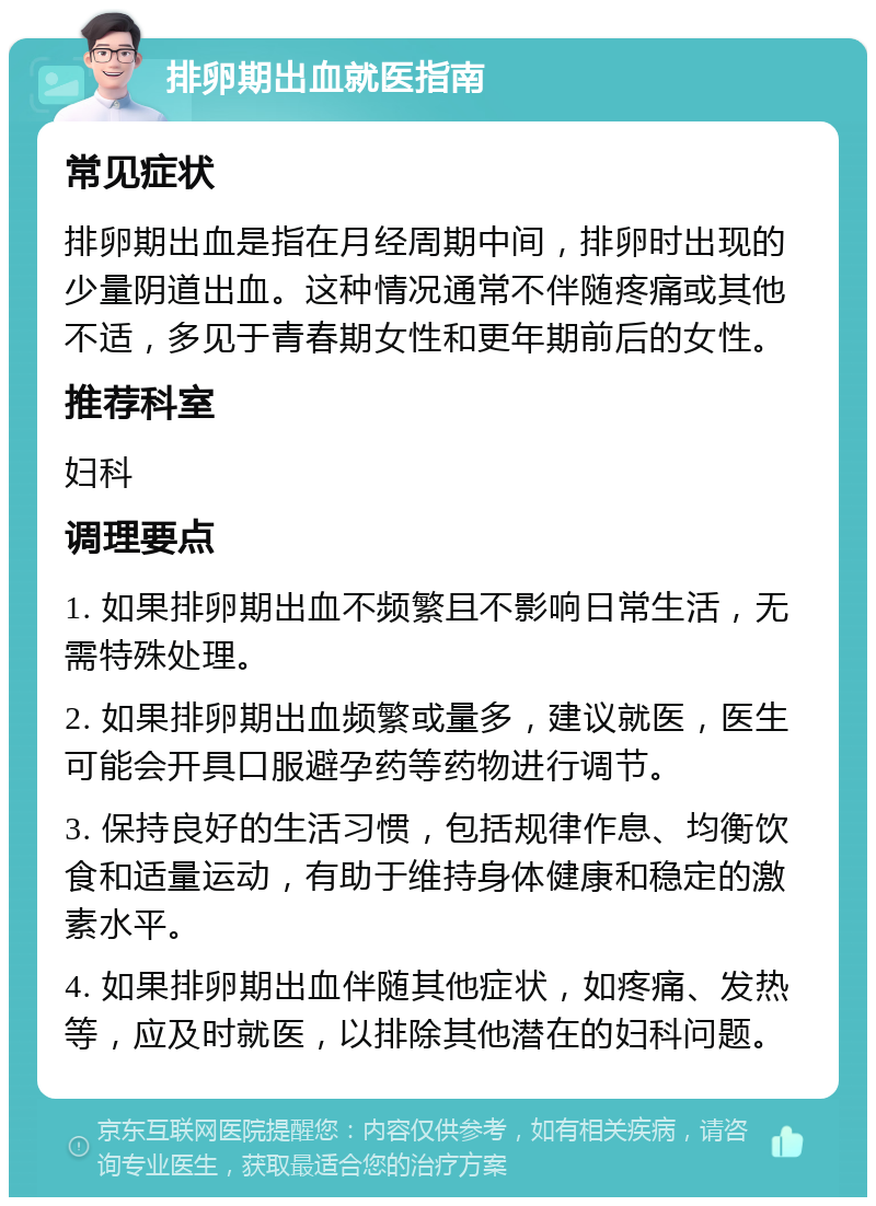 排卵期出血就医指南 常见症状 排卵期出血是指在月经周期中间，排卵时出现的少量阴道出血。这种情况通常不伴随疼痛或其他不适，多见于青春期女性和更年期前后的女性。 推荐科室 妇科 调理要点 1. 如果排卵期出血不频繁且不影响日常生活，无需特殊处理。 2. 如果排卵期出血频繁或量多，建议就医，医生可能会开具口服避孕药等药物进行调节。 3. 保持良好的生活习惯，包括规律作息、均衡饮食和适量运动，有助于维持身体健康和稳定的激素水平。 4. 如果排卵期出血伴随其他症状，如疼痛、发热等，应及时就医，以排除其他潜在的妇科问题。