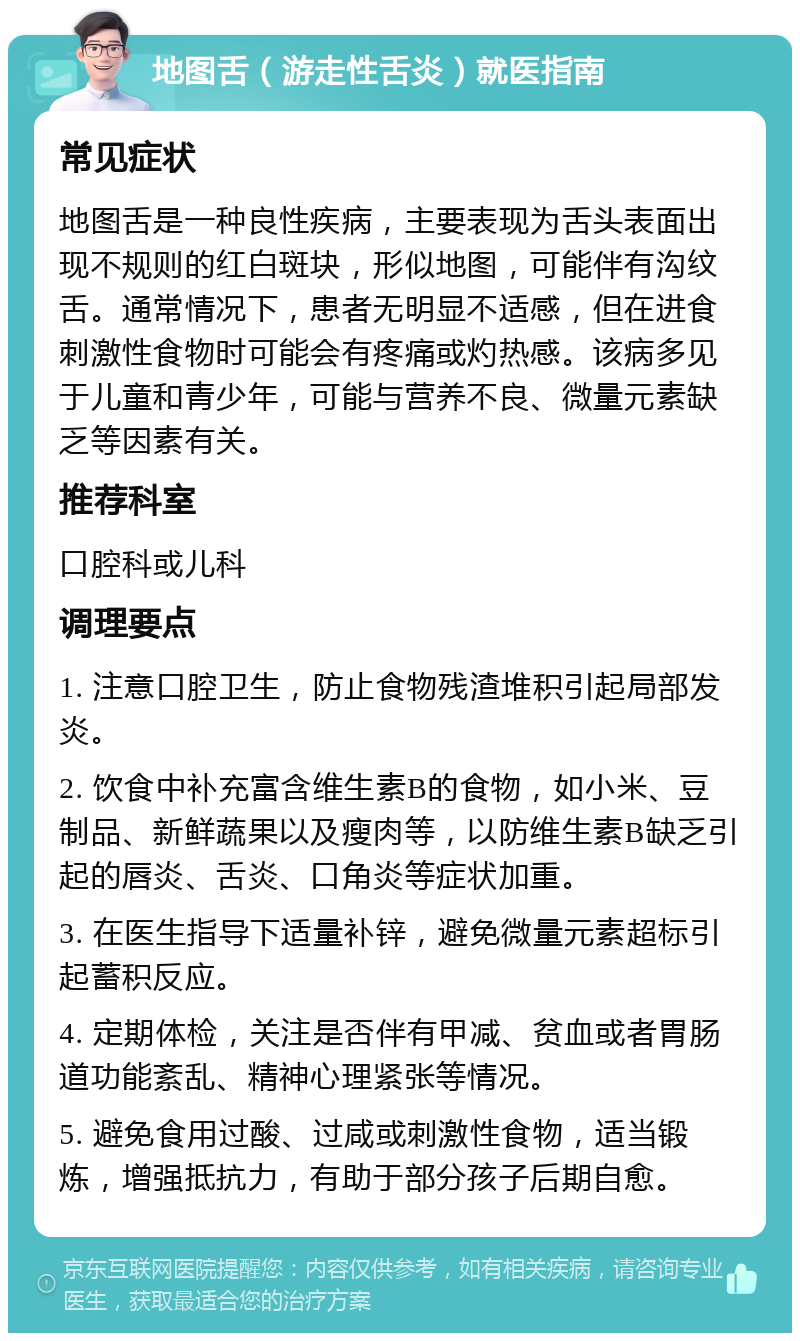 地图舌（游走性舌炎）就医指南 常见症状 地图舌是一种良性疾病，主要表现为舌头表面出现不规则的红白斑块，形似地图，可能伴有沟纹舌。通常情况下，患者无明显不适感，但在进食刺激性食物时可能会有疼痛或灼热感。该病多见于儿童和青少年，可能与营养不良、微量元素缺乏等因素有关。 推荐科室 口腔科或儿科 调理要点 1. 注意口腔卫生，防止食物残渣堆积引起局部发炎。 2. 饮食中补充富含维生素B的食物，如小米、豆制品、新鲜蔬果以及瘦肉等，以防维生素B缺乏引起的唇炎、舌炎、口角炎等症状加重。 3. 在医生指导下适量补锌，避免微量元素超标引起蓄积反应。 4. 定期体检，关注是否伴有甲减、贫血或者胃肠道功能紊乱、精神心理紧张等情况。 5. 避免食用过酸、过咸或刺激性食物，适当锻炼，增强抵抗力，有助于部分孩子后期自愈。