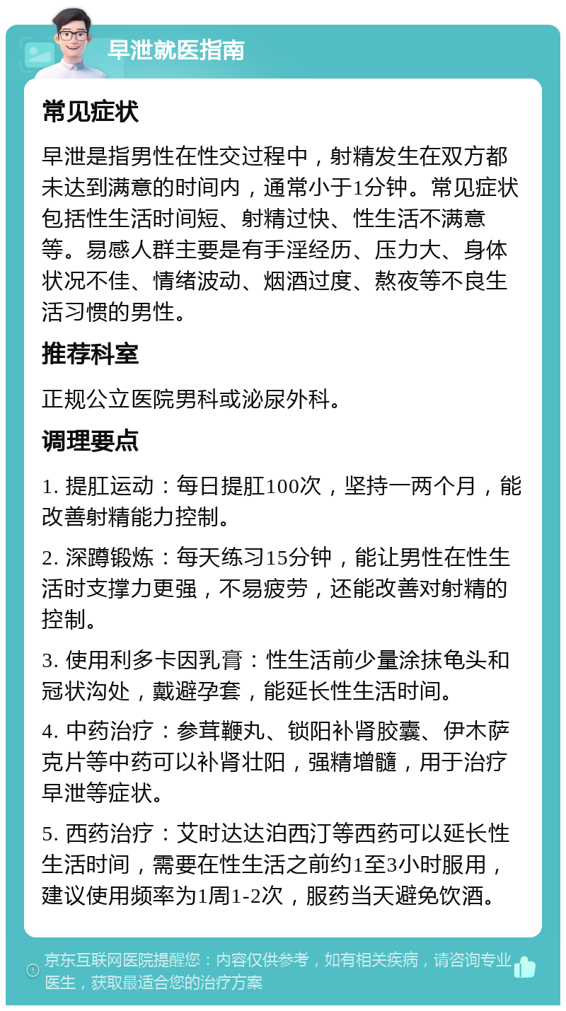 早泄就医指南 常见症状 早泄是指男性在性交过程中，射精发生在双方都未达到满意的时间内，通常小于1分钟。常见症状包括性生活时间短、射精过快、性生活不满意等。易感人群主要是有手淫经历、压力大、身体状况不佳、情绪波动、烟酒过度、熬夜等不良生活习惯的男性。 推荐科室 正规公立医院男科或泌尿外科。 调理要点 1. 提肛运动：每日提肛100次，坚持一两个月，能改善射精能力控制。 2. 深蹲锻炼：每天练习15分钟，能让男性在性生活时支撑力更强，不易疲劳，还能改善对射精的控制。 3. 使用利多卡因乳膏：性生活前少量涂抹龟头和冠状沟处，戴避孕套，能延长性生活时间。 4. 中药治疗：参茸鞭丸、锁阳补肾胶囊、伊木萨克片等中药可以补肾壮阳，强精增髓，用于治疗早泄等症状。 5. 西药治疗：艾时达达泊西汀等西药可以延长性生活时间，需要在性生活之前约1至3小时服用，建议使用频率为1周1-2次，服药当天避免饮酒。