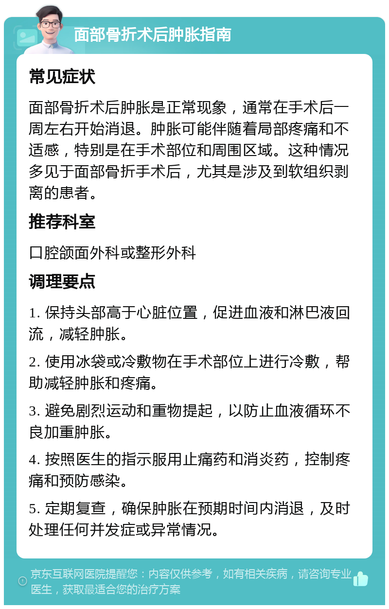 面部骨折术后肿胀指南 常见症状 面部骨折术后肿胀是正常现象，通常在手术后一周左右开始消退。肿胀可能伴随着局部疼痛和不适感，特别是在手术部位和周围区域。这种情况多见于面部骨折手术后，尤其是涉及到软组织剥离的患者。 推荐科室 口腔颌面外科或整形外科 调理要点 1. 保持头部高于心脏位置，促进血液和淋巴液回流，减轻肿胀。 2. 使用冰袋或冷敷物在手术部位上进行冷敷，帮助减轻肿胀和疼痛。 3. 避免剧烈运动和重物提起，以防止血液循环不良加重肿胀。 4. 按照医生的指示服用止痛药和消炎药，控制疼痛和预防感染。 5. 定期复查，确保肿胀在预期时间内消退，及时处理任何并发症或异常情况。