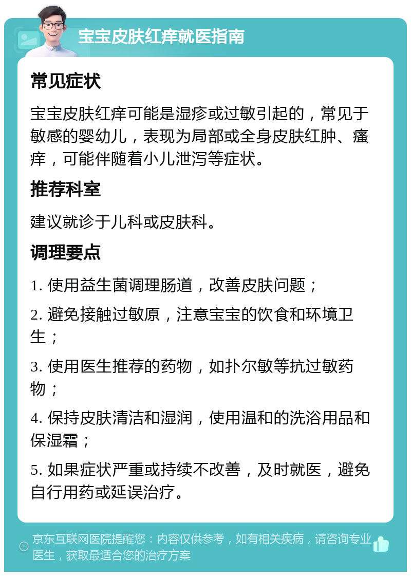 宝宝皮肤红痒就医指南 常见症状 宝宝皮肤红痒可能是湿疹或过敏引起的，常见于敏感的婴幼儿，表现为局部或全身皮肤红肿、瘙痒，可能伴随着小儿泄泻等症状。 推荐科室 建议就诊于儿科或皮肤科。 调理要点 1. 使用益生菌调理肠道，改善皮肤问题； 2. 避免接触过敏原，注意宝宝的饮食和环境卫生； 3. 使用医生推荐的药物，如扑尔敏等抗过敏药物； 4. 保持皮肤清洁和湿润，使用温和的洗浴用品和保湿霜； 5. 如果症状严重或持续不改善，及时就医，避免自行用药或延误治疗。